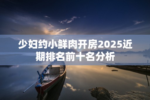 少妇约小鲜肉开房2025近期排名前十名分析