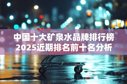 中国十大矿泉水品牌排行榜2025近期排名前十名分析