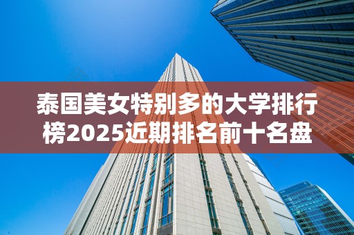 泰国美女特别多的大学排行榜2025近期排名前十名盘点