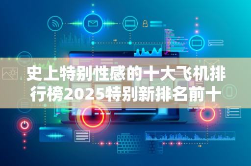 史上特别性感的十大飞机排行榜2025特别新排名前十名分析