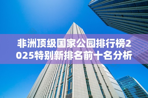 非洲顶级国家公园排行榜2025特别新排名前十名分析