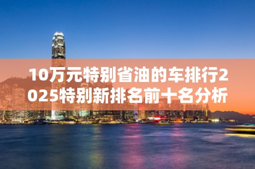 10万元特别省油的车排行2025特别新排名前十名分析