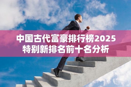 中国古代富豪排行榜2025特别新排名前十名分析