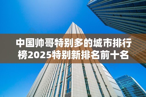 中国帅哥特别多的城市排行榜2025特别新排名前十名分析