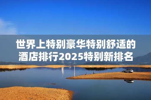 世界上特别豪华特别舒适的酒店排行2025特别新排名前十名分析