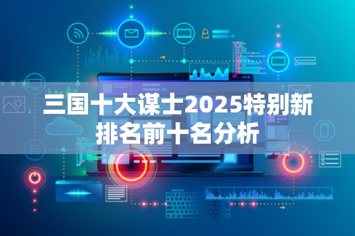 三国十大谋士2025特别新排名前十名分析