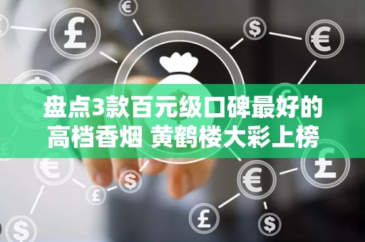 盘点3款百元级口碑最好的高档香烟 黄鹤楼大彩上榜
