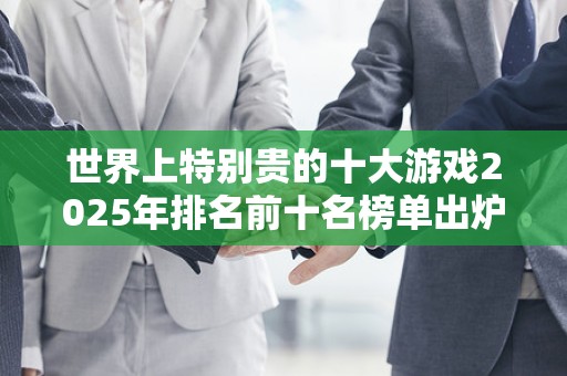 世界上特别贵的十大游戏2025年排名前十名榜单出炉