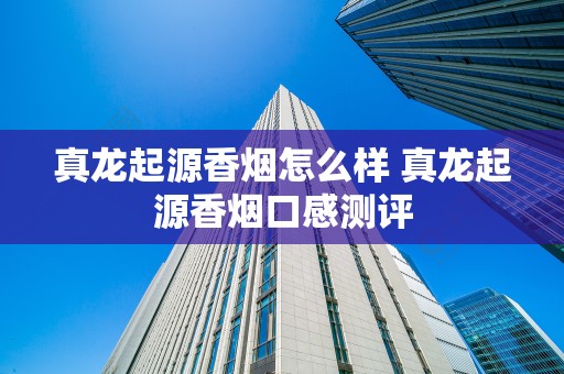 真龙起源香烟怎么样 真龙起源香烟口感测评