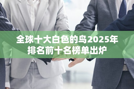 全球十大白色的鸟2025年排名前十名榜单出炉