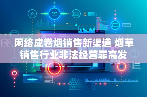 网络成卷烟销售新渠道 烟草销售行业非法经营罪高发