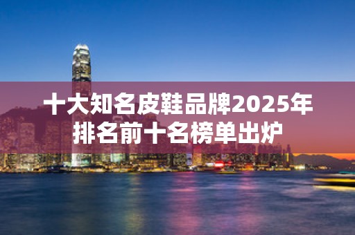 十大知名皮鞋品牌2025年排名前十名榜单出炉