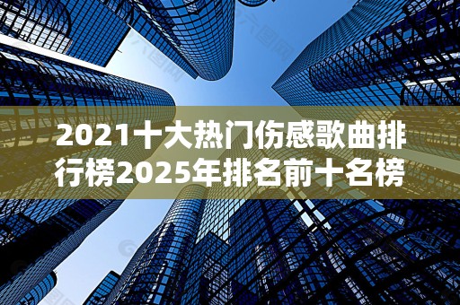 2021十大热门伤感歌曲排行榜2025年排名前十名榜单出炉