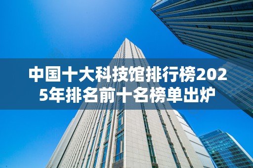 中国十大科技馆排行榜2025年排名前十名榜单出炉