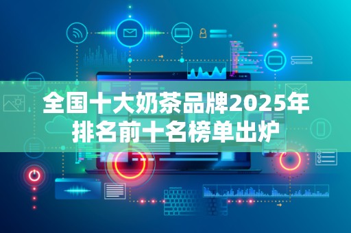 全国十大奶茶品牌2025年排名前十名榜单出炉