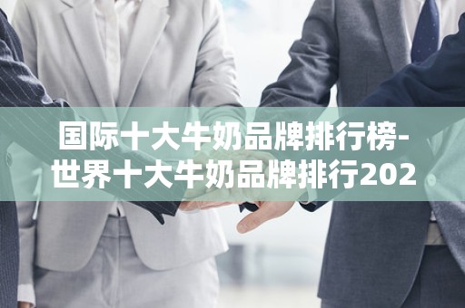 国际十大牛奶品牌排行榜-世界十大牛奶品牌排行2025年排名前十名榜单出炉