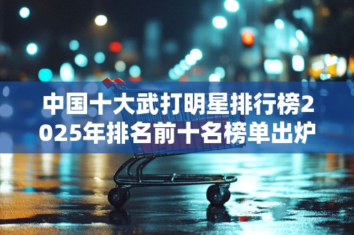 中国十大武打明星排行榜2025年排名前十名榜单出炉