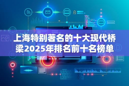 上海特别著名的十大现代桥梁2025年排名前十名榜单出炉