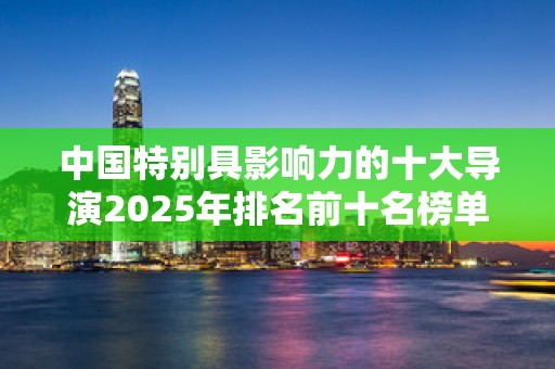 中国特别具影响力的十大导演2025年排名前十名榜单出炉