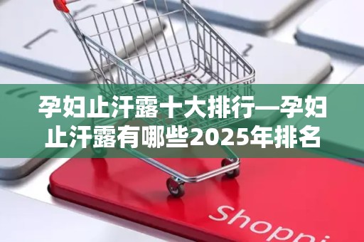 孕妇止汗露十大排行—孕妇止汗露有哪些2025年排名前十名榜单出炉