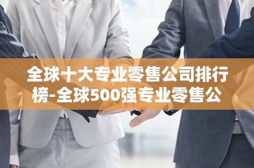 全球十大专业零售公司排行榜-全球500强专业零售公司排名2025年排名前十名榜单出炉