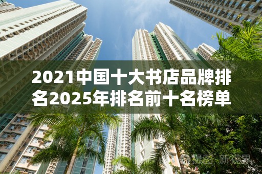 2021中国十大书店品牌排名2025年排名前十名榜单出炉