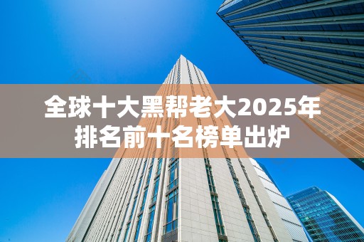 全球十大黑帮老大2025年排名前十名榜单出炉