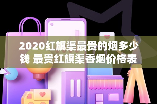 2020红旗渠最贵的烟多少钱 最贵红旗渠香烟价格表图排行榜