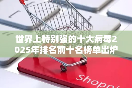 世界上特别强的十大病毒2025年排名前十名榜单出炉