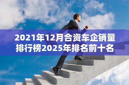2021年12月合资车企销量排行榜2025年排名前十名榜单出炉