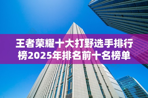 王者荣耀十大打野选手排行榜2025年排名前十名榜单出炉