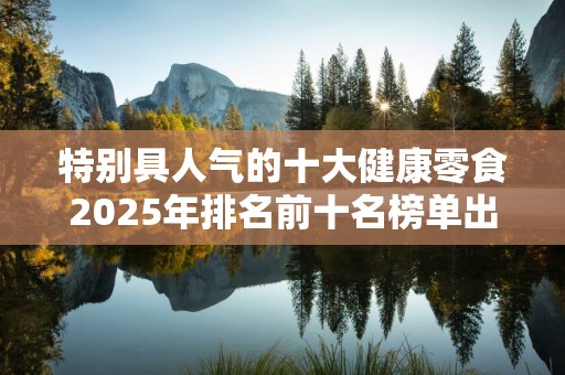 特别具人气的十大健康零食2025年排名前十名榜单出炉