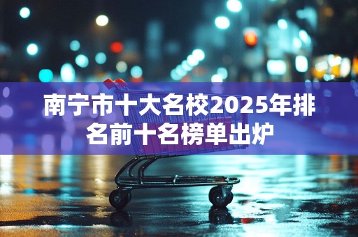 南宁市十大名校2025年排名前十名榜单出炉