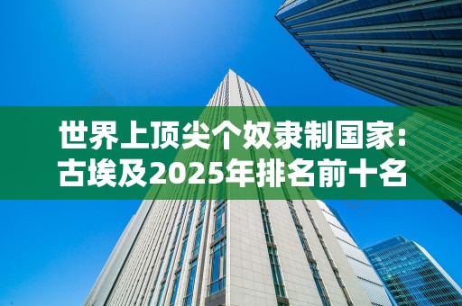 世界上顶尖个奴隶制国家:古埃及2025年排名前十名榜单出炉