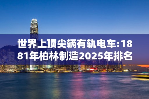 世界上顶尖辆有轨电车:1881年柏林制造2025年排名前十名榜单出炉