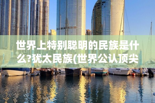 世界上特别聪明的民族是什么?犹太民族(世界公认顶尖)2025年排名前十名榜单出炉