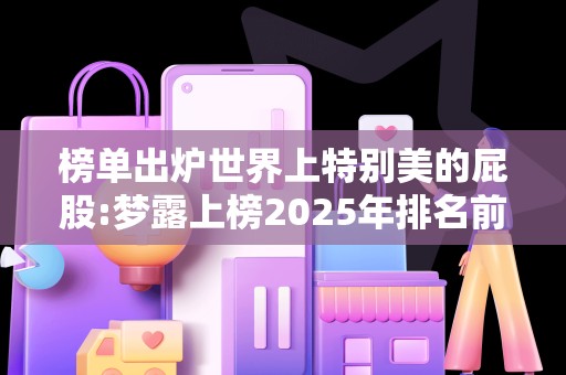 榜单出炉世界上特别美的屁股:梦露上榜2025年排名前十名榜单出炉