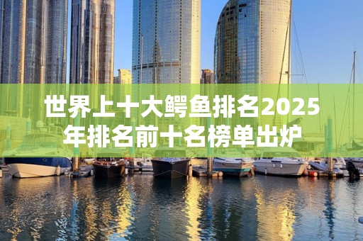 世界上十大鳄鱼排名2025年排名前十名榜单出炉