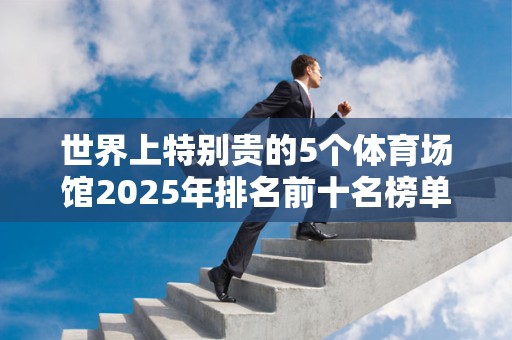 世界上特别贵的5个体育场馆2025年排名前十名榜单出炉