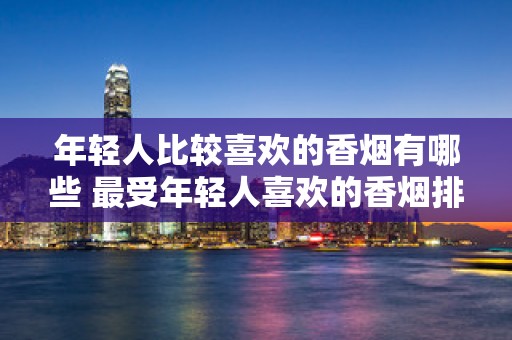 年轻人比较喜欢的香烟有哪些 最受年轻人喜欢的香烟排行榜