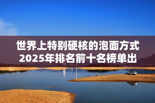 世界上特别硬核的泡面方式2025年排名前十名榜单出炉