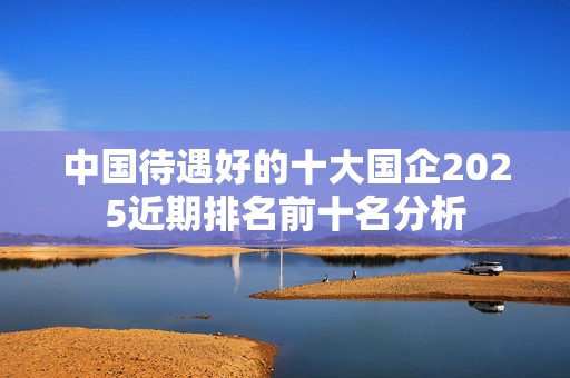 中国待遇好的十大国企2025近期排名前十名分析