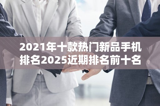 2021年十款热门新品手机排名2025近期排名前十名分析