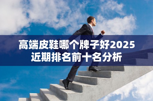 高端皮鞋哪个牌子好2025近期排名前十名分析