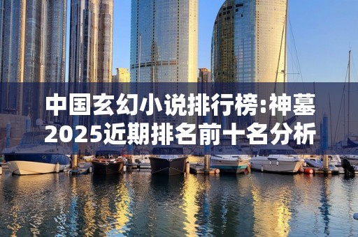 中国玄幻小说排行榜:神墓2025近期排名前十名分析