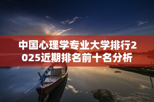 中国心理学专业大学排行2025近期排名前十名分析