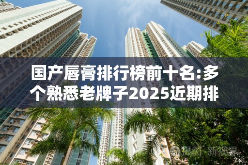 国产唇膏排行榜前十名:多个熟悉老牌子2025近期排名前十名分析