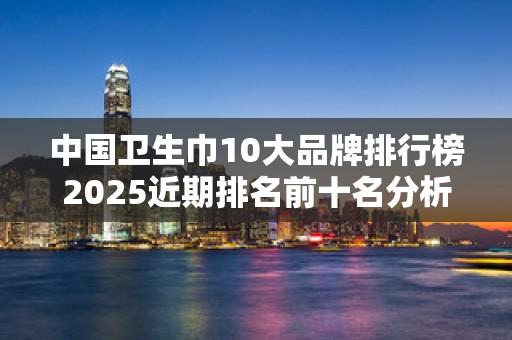 中国卫生巾10大品牌排行榜2025近期排名前十名分析