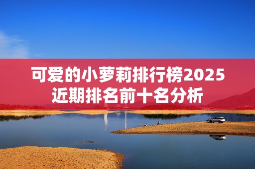 可爱的小萝莉排行榜2025近期排名前十名分析