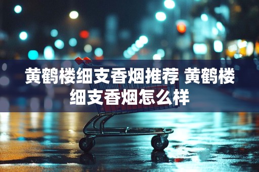 黄鹤楼细支香烟推荐 黄鹤楼细支香烟怎么样